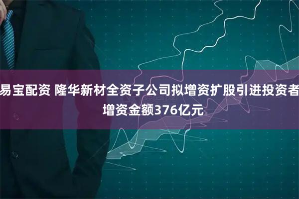 易宝配资 隆华新材全资子公司拟增资扩股引进投资者  增资金额376亿元