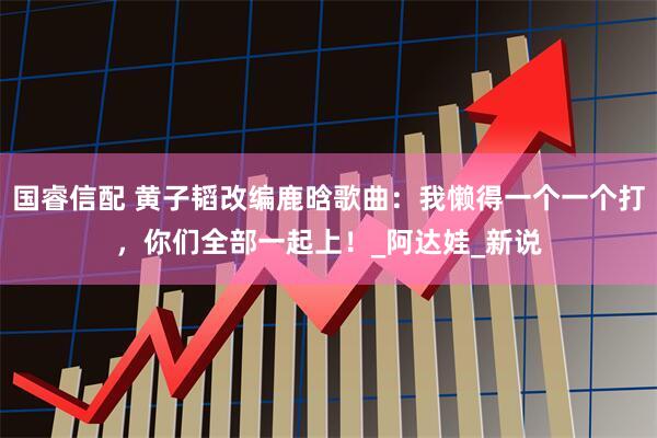 国睿信配 黄子韬改编鹿晗歌曲：我懒得一个一个打，你们全部一起上！_阿达娃_新说