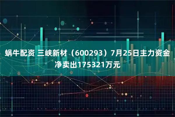 蜗牛配资 三峡新材(600293)7月25日主力资金净卖出175321万元