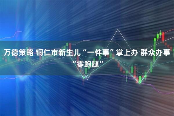 万德策略 铜仁市新生儿“一件事”掌上办 群众办事“零跑腿”