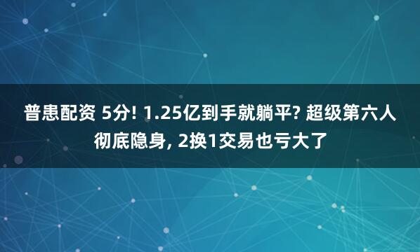普患配资 5分! 1.25亿到手就躺平? 超级第六人彻底隐身, 2换1交易也亏大了
