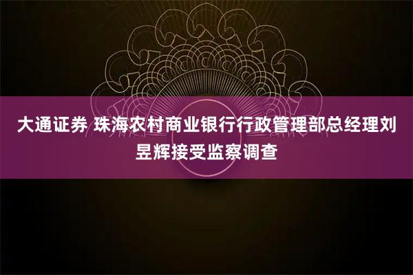 大通证券 珠海农村商业银行行政管理部总经理刘昱辉接受监察调查