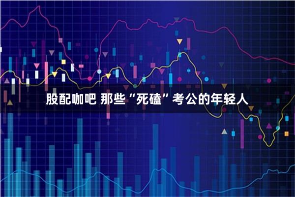 股配咖吧 那些“死磕”考公的年轻人