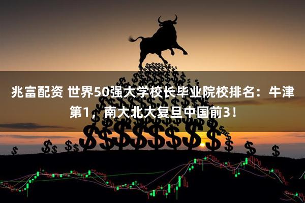 兆富配资 世界50强大学校长毕业院校排名：牛津第1，南大北大复旦中国前3！