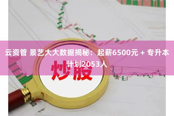 云资管 景艺大大数据揭秘：起薪6500元 + 专升本计划2053人