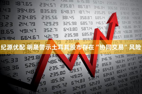 纪源优配 明晟警示土耳其股市存在“协同交易”风险