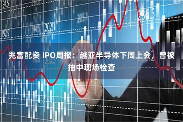 兆富配资 IPO周报:越亚半导体下周上会,曾被抽中现场检查
