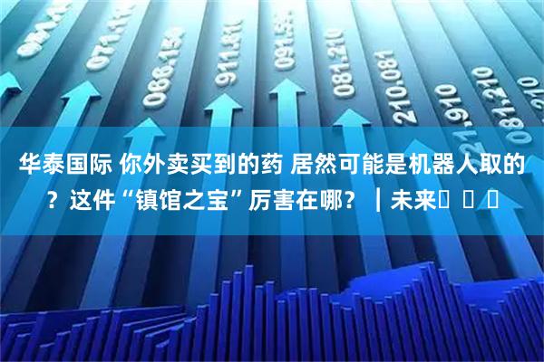 华泰国际 你外卖买到的药 居然可能是机器人取的?这件“镇馆之宝”厉害在哪?︱未来・♾️