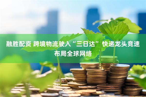 融胜配资 跨境物流驶入“三日达” 快递龙头竞速布局全球网络