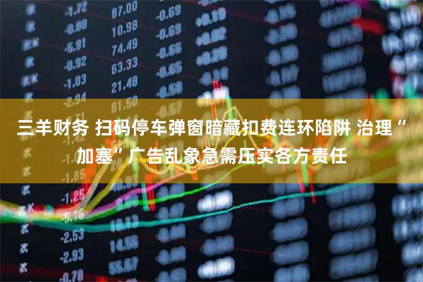三羊财务 扫码停车弹窗暗藏扣费连环陷阱 治理“加塞”广告乱象急需压实各方责任