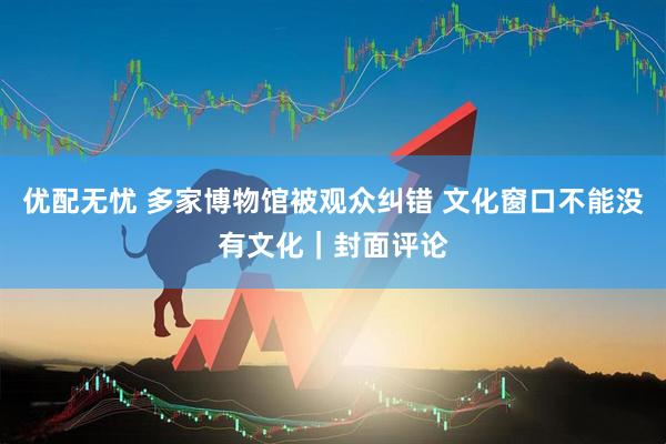 优配无忧 多家博物馆被观众纠错 文化窗口不能没有文化｜封面评论