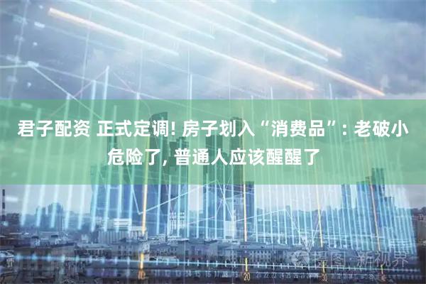 君子配资 正式定调! 房子划入“消费品”: 老破小危险了, 普通人应该醒醒了