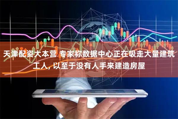 天津配资大本营 专家称数据中心正在吸走大量建筑工人, 以至于没有人手来建造房屋